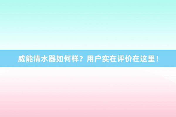 威能清水器如何样？用户实在评价在这里！