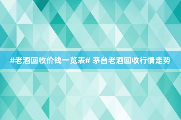 #老酒回收价钱一览表# 茅台老酒回收行情走势
