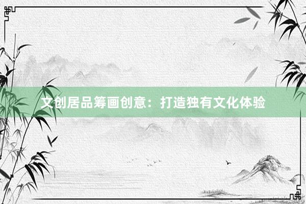 文创居品筹画创意：打造独有文化体验