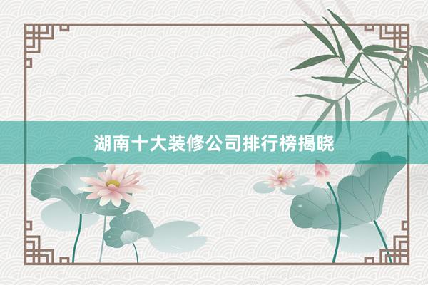 湖南十大装修公司排行榜揭晓
