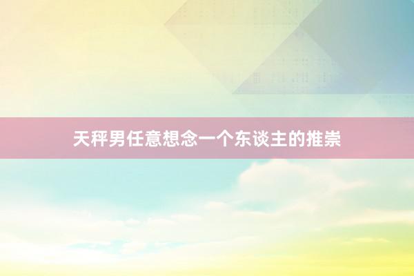 天秤男任意想念一个东谈主的推崇