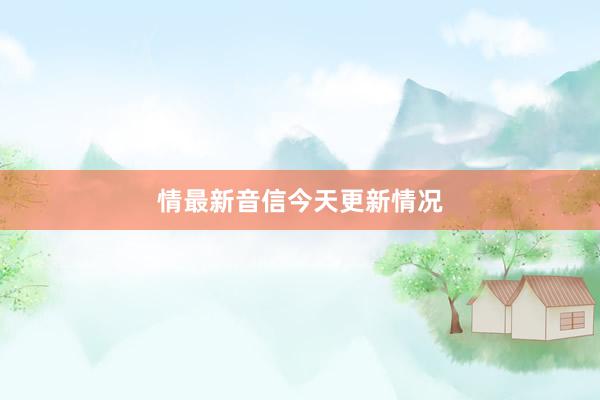 情最新音信今天更新情况
